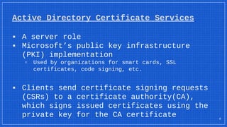 Active Directory Certificate Services
▪ A server role
▪ Microsoft’s public key infrastructure
(PKI) implementation
▫ Used by organizations for smart cards, SSL
certificates, code signing, etc.
▪ Clients send certificate signing requests
(CSRs) to a certificate authority(CA),
which signs issued certificates using the
private key for the CA certificate 4
 