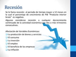 Recesión
Se le llama recesión al periodo de tiempo mayor a 12 meses en
la cual el porcentaje de crecimiento de PIB “Producto interior
bruto” es negativo.
Algunos consideran recesión a cualquier decrecimiento
continuado de la actividad económica por dos o más trimestres
consecutivos.
Afectación de Variables Económicas:
-La producción de bienes y servicios
-El consumo
-La inversión
-El empleo
-El beneficio de las empresas
-La inflación
 