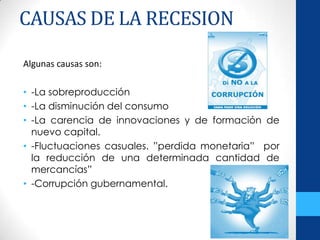 CAUSAS DE LA RECESION
Algunas causas son:
• -La sobreproducción
• -La disminución del consumo
• -La carencia de innovaciones y de formación de
nuevo capital.
• -Fluctuaciones casuales. ”perdida monetaria” por
la reducción de una determinada cantidad de
mercancías”
• -Corrupción gubernamental.
 