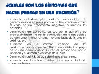 ¿CuÁles son los síntomas que
hacen pensar en una recesión?
• Aumento del desempleo, ante la incapacidad de
generar nuevos empleos porque no hay crecimiento; en
el caso de un crecimiento negativo, aumentan los
despidos.
• Disminución del consumo, ya sea por el aumento de
precios (inflación), o por la disminución de la capacidad
de consumo (menos dinero, mayores tasas de interés en
créditos, etc).
• Aumento en la cartera vencida de los
créditos, provocada por la falta de capacidad de pago
de los deudores, que a su vez es provocada por la
inflación y el aumento en tasas de interés.
• Disminución del PIB, ya que disminuye el consumo.
• Aumento de inventarios, sobre todo en la industria
manufacturera.
 