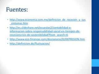 Fuentes:
• http://www.economia.com.mx/definicion_de_recesion_y_sus
_sintomas.htm
• http://es.slideshare.net/ecuestas2/contabilidad-e-
informacion-sobre-responsabilidad-social-en-tiempos-de-
recesioncrisis-de-sostenibilidad?from_search=6
• http://www.eco-finanzas.com/diccionario/D/DEPRESION.htm
• http://definicion.de/fluctuacion/
 