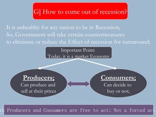 It is unhealthy for any nation to be in Recession; So, Government will take certain countermeasures  to eliminate or reduce the Effect of recession for turnaround; Important Point:  Today, it is a market Economy Producers; Can produce and  sell at their prices Consumers; Can decide to  buy or not; Both Producers and Consumers are free to act; Not a forced action G] How to come out of recession? 