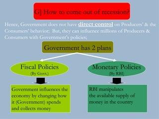Government has 2 plans Fiscal Policies (By Govt.) Monetary Policies (By RBI) Hence, Government does not have  direct control  on Producers’ & the Consumers’ behavior;  But, they can influence millions of Producers & Consumers with Government’s policies; Government influences the  economy by changing how it (Government) spends  and collects money  RBI manipulates  the available supply of  money in the country G] How to come out of recession? 
