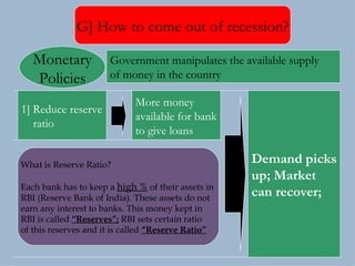G] How to come out of recession? 1] Reduce reserve ratio  More money available for bank to give loans Demand picks up; Market  can recover; Government manipulates the available supply  of money in the country  Monetary Policies What is Reserve Ratio? Each bank has to keep a  high %  of their assets in  RBI (Reserve Bank of India). These assets do not  earn any interest to banks. This money kept in  RBI is called  “Reserves”;  RBI sets certain ratio  of this reserves and it is called  “Reserve Ratio” 