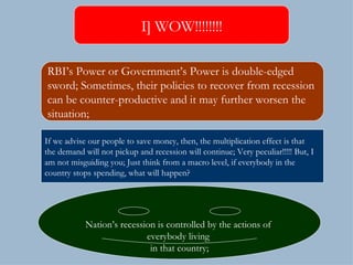 I] WOW!!!!!!!! RBI’s Power or Government’s Power is double-edged  sword; Sometimes, their policies to recover from recession  can be counter-productive and it may further worsen the  situation; Nation’s recession is controlled by the actions of  everybody living  in that country; If we advise our people to save money, then, the multiplication effect is that the demand will not pickup and recession will continue; Very peculiar!!!!! But, I  am not misguiding you; Just think from a macro level, if everybody in the country stops spending, what will happen? 