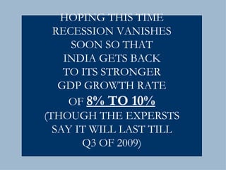 HOPING THIS TIME RECESSION VANISHES SOON SO THAT INDIA GETS BACK TO ITS STRONGER GDP GROWTH RATE OF  8% TO 10% (THOUGH THE EXPERSTS SAY IT WILL LAST TILL Q3 OF 2009) 