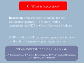 Recession  is the economy shrinking for two  consecutive quarters (=6 months) with a decrease in the GDP (=Gross Domestic Product) GDP = Value of all the reported goods and services  produced by the people operating in the country C] What is Recession? GDP = MONEY VALUE OF {C + I + G + (X – M)} C = Consumables,  I = Gross Investments,  G = Government Spending,  X = Exports,  M = Imports 