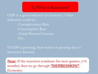 GDP is a good indicator of economy;  Other  indicators could be; -Unemployment Rate -Consumption Rate -Actual Personal Income -Etc.. If GDP is growing, then market is growing due to increased demand; Note : If the recession continues for next quarter, (>6 months) then we go through  “DEPRESSION”  Economy; C] What is Recession? 