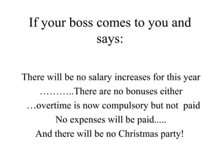 If your boss comes to you and says: There will be no salary increases for this year ……… .. There are no bonuses either … overtime is now compulsory but not  paid No expenses will be paid..... And there will be no Christmas party!  