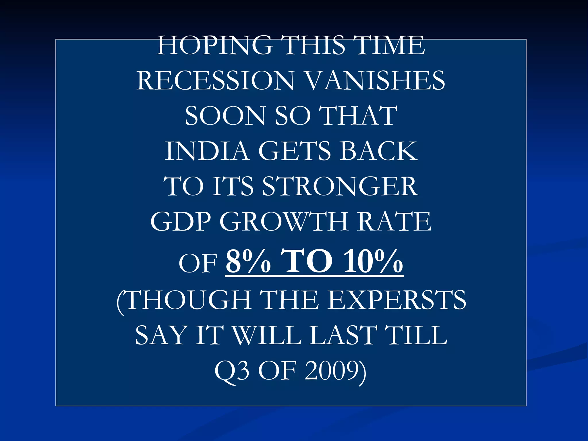 HOPING THIS TIME RECESSION VANISHES SOON SO THAT INDIA GETS BACK TO ITS STRONGER GDP GROWTH RATE OF  8% TO 10% (THOUGH THE EXPERSTS SAY IT WILL LAST TILL Q3 OF 2009) 