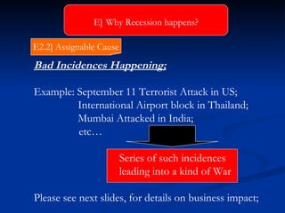 Bad Incidences Happening; Example: September 11 Terrorist Attack in US; International Airport block in Thailand; Mumbai Attacked in India;   etc… Series of such incidences leading into a kind of War Please see next slides, for details on business impact; E]   Why Recession happens? E2.2] Assignable Cause 