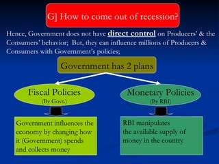 Government has 2 plans Fiscal Policies (By Govt.) Monetary Policies (By RBI) Hence, Government does not have  direct control  on Producers’ & the Consumers’ behavior;  But, they can influence millions of Producers & Consumers with Government’s policies; Government influences the  economy by changing how it (Government) spends  and collects money  RBI manipulates  the available supply of  money in the country G]   How to come out of recession? 