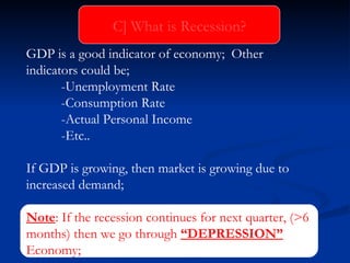 GDP is a good indicator of economy;  Other  indicators could be; -Unemployment Rate -Consumption Rate -Actual Personal Income -Etc.. If GDP is growing, then market is growing due to increased demand; Note : If the recession continues for next quarter, (>6 months) then we go through  “DEPRESSION”  Economy; C] What is Recession? 