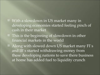 With a slowdown in US market many in developing economies started feeling pinch of cash in their market This is the beginning of slowdown in other financial markets in the world Along with slowed down US market many FI`s and IB`s started withdrawing money from these developing nations to save there business at home has added fuel to liquidity crunch 