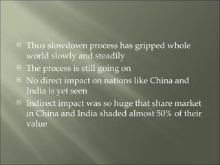 Thus slowdown process has gripped whole world slowly and steadily The process is still going on No direct impact on nations like China and India is yet seen Indirect impact was so huge that share market in China and India shaded almost 50% of their value 