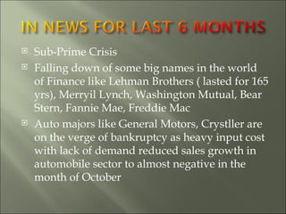 Sub-Prime Crisis Falling down of some big names in the world of Finance like Lehman Brothers ( lasted for 165 yrs), Merryil Lynch, Washington Mutual, Bear Stern, Fannie Mae, Freddie Mac  Auto majors like General Motors, Crystller are on the verge of bankruptcy as heavy input cost with lack of demand reduced sales growth in automobile sector to almost negative in the month of October  