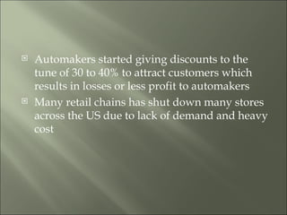 Automakers started giving discounts to the tune of 30 to 40% to attract customers which results in losses or less profit to automakers Many retail chains has shut down many stores across the US due to lack of demand and heavy cost 