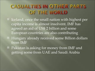Iceland, once the small nation with highest per capita income is almost insolvent. IMF has agreed an aid of US$ 2 billion and some European countries are also contributing Hungary already received some Billion dollars from IMF Pakistan is asking for money from IMF and getting some from UAE and Saudi Arabia 