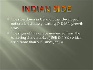 The slowdown in US and other developed nations is definitely hurting INDIAN growth story The signs of this can be evidenced from the tumbling share market ( BSE & NSE ) which shed more than 50% since Jan 08. 