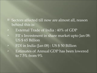 Sectors affected till now are almost all, reason behind this is:  External Trade of India : 40% of GDP FII`s Investment in share market upto Jan 08:  US $ 65 Billion FDI in India (Jan 08) : US $ 50 Billion Estimates of Annual GDP has been lowered  to 7.5% from 9% 