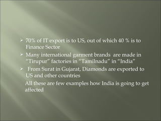 70% of IT export is to US, out of which 40 % is to  Finance Sector Many international garment brands  are made in  “Tirupur” factories in “Tamilnadu” in “India” From Surat in Gujarat, Diamonds are exported to  US and other countries All these are few examples how India is going to get affected 