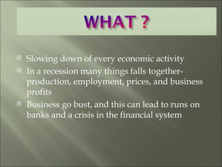 Slowing down of every economic activity In a recession many things falls together- production, employment, prices, and business profits Business go bust, and this can lead to runs on banks and a crisis in the financial system 