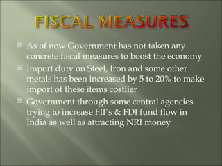 As of now Government has not taken any concrete fiscal measures to boost the economy Import duty on Steel, Iron and some other metals has been increased by 5 to 20% to make import of these items costlier Government through some central agencies trying to increase FII`s & FDI fund flow in India as well as attracting NRI money  