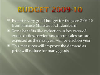 Expect a very good budget for the year 2009-10 from Finance Minister P.Chidambarm Some benefits like reduction in key rates of excise duties, service tax, central sales tax are expected as the next year will be election year This measures will improve the demand as price will reduce for many goods 