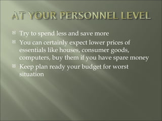 Try to spend less and save more You can certainly expect lower prices of essentials like houses, consumer goods, computers, buy them if you have spare money  Keep plan ready your budget for worst situation 