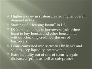 Higher money in system created higher overall demand in US Starting of “Housing Boom” in US Disbursing money to borrowers (sub-prime loan) to buy houses and other households without checking creditworthiness of borrowers Loans converted into securities by banks and sold to keep liquidity intact with it Extra liquidity out of sale of security again disbursed (prime as well as sub-prime) 