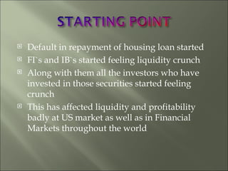 Default in repayment of housing loan started FI`s and IB`s started feeling liquidity crunch Along with them all the investors who have invested in those securities started feeling crunch This has affected liquidity and profitability badly at US market as well as in Financial Markets throughout the world 