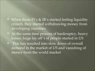 When these FI`s & IB`s started feeling liquidity crunch, they started withdrawing money from developing countries At the same time process of bankruptcy, heavy losses, huge lay off`s of people started in US  This has resulted into slow down of overall demand in the market of US and vanishing of money from the world market 