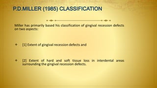 Miller has primarily based his classification of gingival recession defects
on two aspects:
 [1] Extent of gingival recession defects and
 [2] Extent of hard and soft tissue loss in interdental areas
surrounding the gingival recession defects.
 