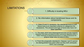 LIMITATIONS
1. Difficulty in locating MGJ
2. No information about keratinized tissue and its
components.
3. Class III and IV recession, the interdental bone or soft
tissue loss is an important criterion to categorize the
recessions. The amount and type of bone loss have not
been specified.
4.. The cases, which have interproximal bone loss and the marginal
recession that does not extend to MGJ cannot be classified either in
Class I because of interproximal bone or in Class III because the
gingival margin does not extend to MGJ
4. From the prognostic standpoint, Classes I and II cannot
be distinguished from each other as they both anticipate
100% root coverage
 