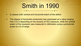 Smith in 1990
 to assess both vertical and horizontal extent of the defect.
 The degree of horizontal component was expressed as a value ranging
from 0 to 5 depending on the severity of CEJ exposure, while the vertical
extent of the recession was measured in millimeters using a periodontal
probe on a 0–9 range
 