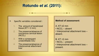  Specific variables considered :
1. The amount of keratinized
tissue (KT = 2 mm)
2. The presence/absence of
noncarious cervical lesion
(NCCL)
3. With a consequent
unidentifiable CEJ
4. The presence/absence of
interproximal attachment
loss
Method of assessment:
A. KT ≥2 mm
• NCCL – absent
• Interproximal attachment loss –
absent.
B. KT <2 mm
• NCCL – present
• Interproximal attachment loss –
present.
 