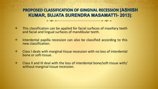  This classification can be applied for facial surfaces of maxillary teeth
and facial and lingual surfaces of mandibular teeth.
 Interdental papilla recession can also be classified according to this
new classification.
 Class I deals with marginal tissue recession with no loss of interdental
bone or soft-tissue.
 Class II and III deal with the loss of interdental bone/soft-tissue with/
without marginal tissue recession.
 