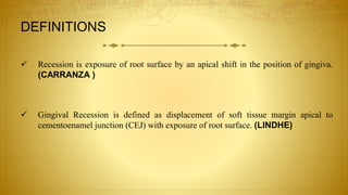 Recession is exposure of root surface by an apical shift in the position of gingiva.
(CARRANZA )
 Gingival Recession is defined as displacement of soft tissue margin apical to
cementoenamel junction (CEJ) with exposure of root surface. (LINDHE)
DEFINITIONS
 