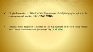  Gingival recession is defined as “the displacement of marginal gingiva apical to the
cemento-enamel junction (CEJ).”(AAP 1992).
 Marginal tissue recession is deﬁned as the displacement of the soft tissue margin
apical to the cemento-enamel junction (CEJ). ( )
 