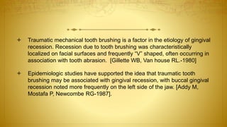  Traumatic mechanical tooth brushing is a factor in the etiology of gingival
recession. Recession due to tooth brushing was characteristically
localized on facial surfaces and frequently “V” shaped, often occurring in
association with tooth abrasion. [Gillette WB, Van house RL.-1980]
 Epidemiologic studies have supported the idea that traumatic tooth
brushing may be associated with gingival recession, with buccal gingival
recession noted more frequently on the left side of the jaw. [Addy M,
Mostafa P, Newcombe RG-1987].
 