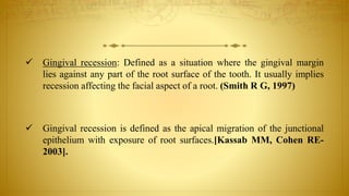  Gingival recession: Defined as a situation where the gingival margin
lies against any part of the root surface of the tooth. It usually implies
recession affecting the facial aspect of a root. (Smith R G, 1997)
 Gingival recession is defined as the apical migration of the junctional
epithelium with exposure of root surfaces.[Kassab MM, Cohen RE-
2003].
 