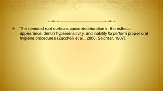  The denuded root surfaces cause deterioration in the esthetic
appearance, dentin hypersensitivity, and inability to perform proper oral
hygiene procedures (Zucchelli et al., 2006; Seichter, 1987).
 