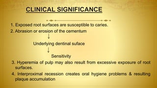 1. Exposed root surfaces are susceptible to caries.
2. Abrasion or erosion of the cementum
Underlying dentinal suface
Sensitivity
3. Hyperemia of pulp may also result from excessive exposure of root
surfaces.
4. Interproximal recession creates oral hygiene problems & resulting
plaque accumulation
 