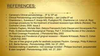 • Carranza’s Clinical periodontology – 9th & 10th ed
• Clinical Periodontology and Implant Dentistry – Jan Lindhe 5th ed
• Chambrone L, Sukekava F, Araújo MG, Pustiglioni FE, Chambrone LA, Lima LA. Root
coverage procedures for the treatment of localised recession-type defects (Review). The
Cochrane Library 2009, Issue 2
• Umberto Pagliaro, Michele Nieri, Debora Franceschi,Carlo Clauser,and Giovanpaolo Pini-
Prato. Evidence-Based Mucogingival Therapy. Part 1: A Critical Review of the Literature
on Root Coverage Procedures. J Periodontol May 2003
• The etiology and Prevalence of gingival recession – Moawia M.Kassab, Rober E. Cohen
– JADA Feb 2003
• The use of free gingival grafts for aesthetic purposes Paulom. Camargo, Philip R.Melnick
& E. Barrie Kenney : Periodontology 2000, Vol. 27, 2001,
• Decision-making in aesthetics: root coverage revisited - Philippe bouchard, jacquesmalet
& alain borghetti - Periodontology 2000, Vol. 27, 2001
 