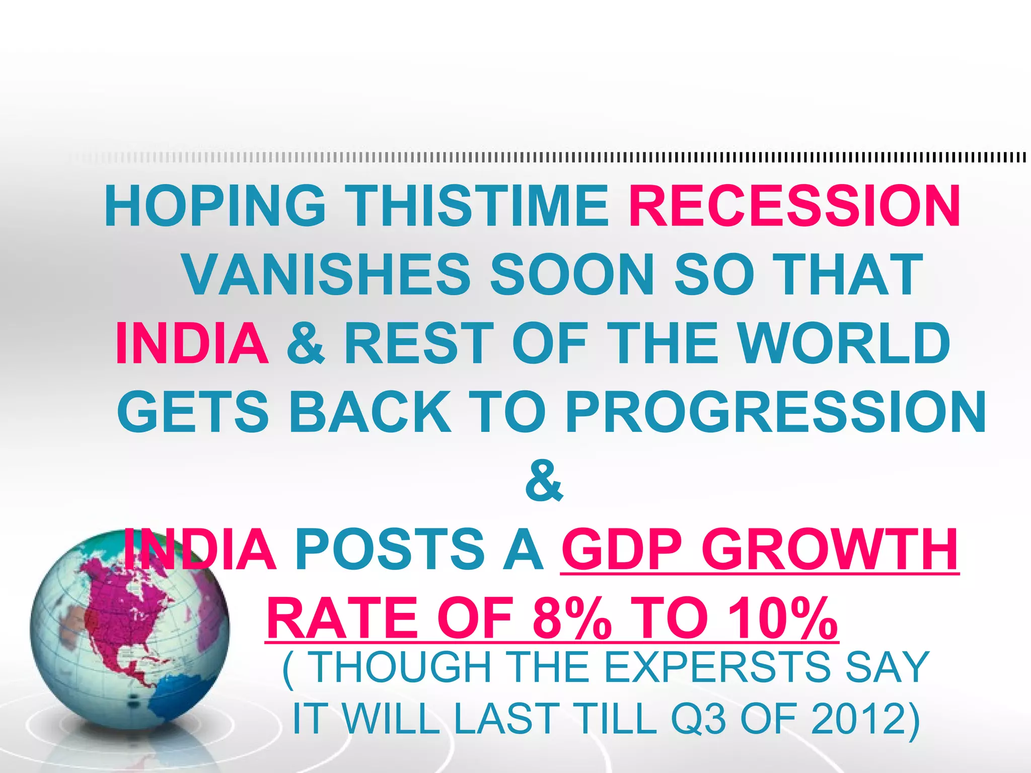 HOPING THISTIME RECESSION
  VANISHES SOON SO THAT
INDIA & REST OF THE WORLD
GETS BACK TO PROGRESSION
             &
INDIA POSTS A GDP GROWTH
     RATE OF 8% TO 10%
     ( THOUGH THE EXPERSTS SAY
      IT WILL LAST TILL Q3 OF 2012)
 