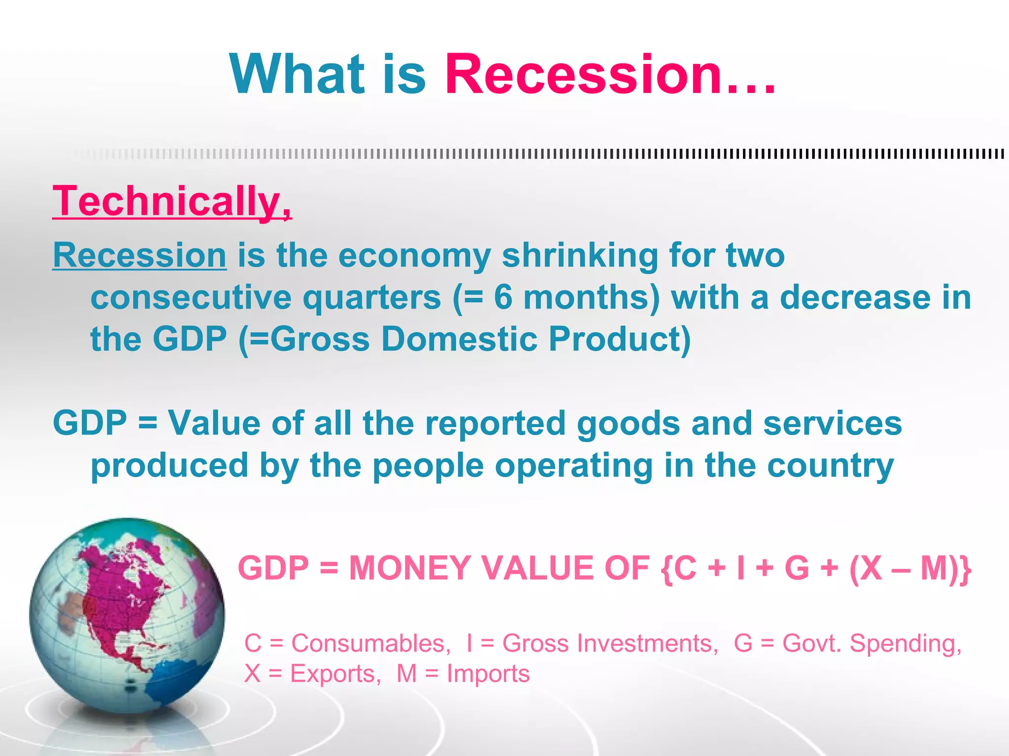 What is Recession…

Technically,
Recession is the economy shrinking for two
  consecutive quarters (= 6 months) with a decrease in
  the GDP (=Gross Domestic Product)

GDP = Value of all the reported goods and services
 produced by the people operating in the country

          GDP = MONEY VALUE OF {C + I + G + (X – M)}

           C = Consumables, I = Gross Investments, G = Govt. Spending,
           X = Exports, M = Imports
 