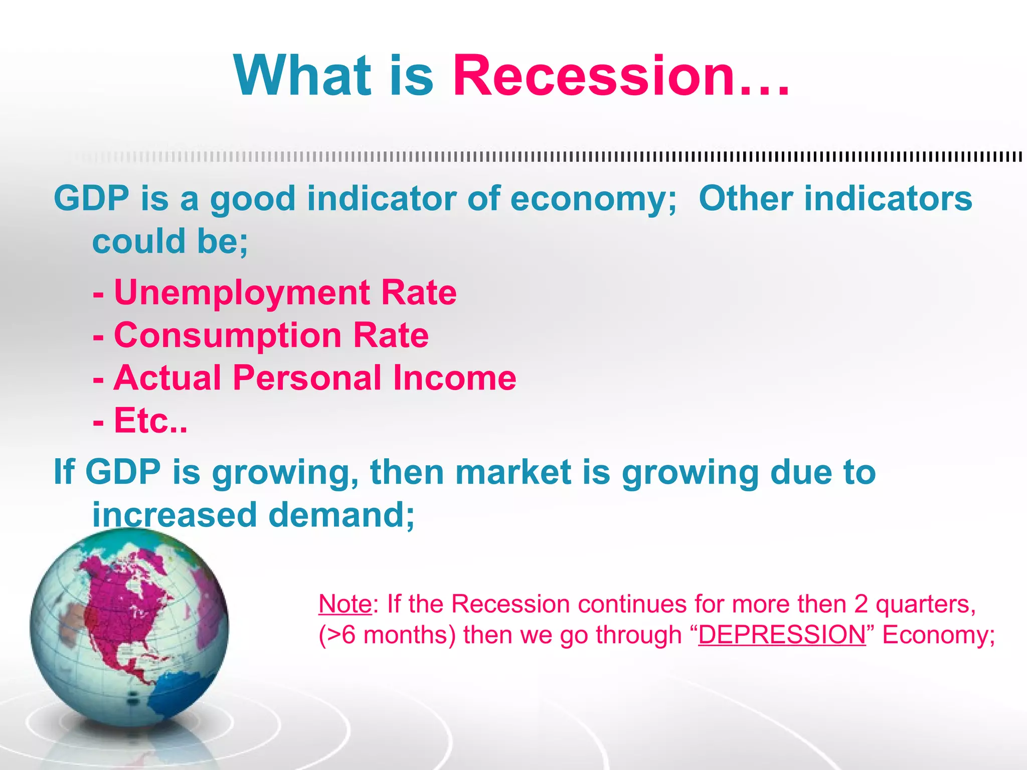 What is Recession…

GDP is a good indicator of economy; Other indicators
   could be;
   - Unemployment Rate
   - Consumption Rate
   - Actual Personal Income
   - Etc..
If GDP is growing, then market is growing due to
   increased demand;

              Note: If the Recession continues for more then 2 quarters,
              (>6 months) then we go through “DEPRESSION” Economy;
 
