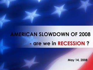 May 14, 2008 AMERICAN SLOWDOWN OF 2008 - are we in  RECESSION  ?   
