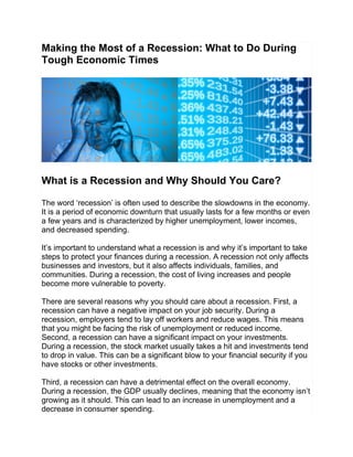 Making the Most of a Recession: What to Do During
Tough Economic Times
What is a Recession and Why Should You Care?
The word ‘recession’ is often used to describe the slowdowns in the economy.
It is a period of economic downturn that usually lasts for a few months or even
a few years and is characterized by higher unemployment, lower incomes,
and decreased spending.
It’s important to understand what a recession is and why it’s important to take
steps to protect your finances during a recession. A recession not only affects
businesses and investors, but it also affects individuals, families, and
communities. During a recession, the cost of living increases and people
become more vulnerable to poverty.
There are several reasons why you should care about a recession. First, a
recession can have a negative impact on your job security. During a
recession, employers tend to lay off workers and reduce wages. This means
that you might be facing the risk of unemployment or reduced income.
Second, a recession can have a significant impact on your investments.
During a recession, the stock market usually takes a hit and investments tend
to drop in value. This can be a significant blow to your financial security if you
have stocks or other investments.
Third, a recession can have a detrimental effect on the overall economy.
During a recession, the GDP usually declines, meaning that the economy isn’t
growing as it should. This can lead to an increase in unemployment and a
decrease in consumer spending.
 