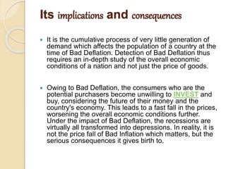 Its implications and consequences
 It is the cumulative process of very little generation of
demand which affects the population of a country at the
time of Bad Deflation. Detection of Bad Deflation thus
requires an in-depth study of the overall economic
conditions of a nation and not just the price of goods.
 Owing to Bad Deflation, the consumers who are the
potential purchasers become unwilling to INVEST and
buy, considering the future of their money and the
country's economy. This leads to a fast fall in the prices,
worsening the overall economic conditions further.
Under the impact of Bad Deflation, the recessions are
virtually all transformed into depressions. In reality, it is
not the price fall of Bad Inflation which matters, but the
serious consequences it gives birth to.
 